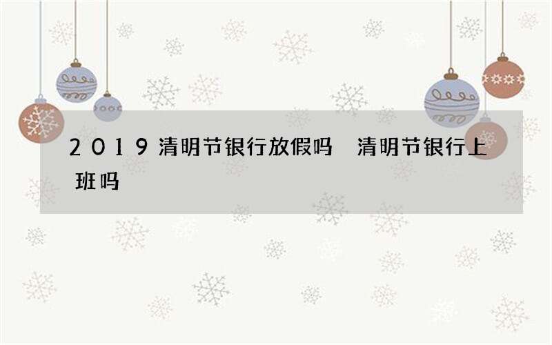 2019清明节银行放假吗 清明节银行上班吗